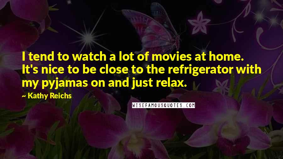 Kathy Reichs Quotes: I tend to watch a lot of movies at home. It's nice to be close to the refrigerator with my pyjamas on and just relax.