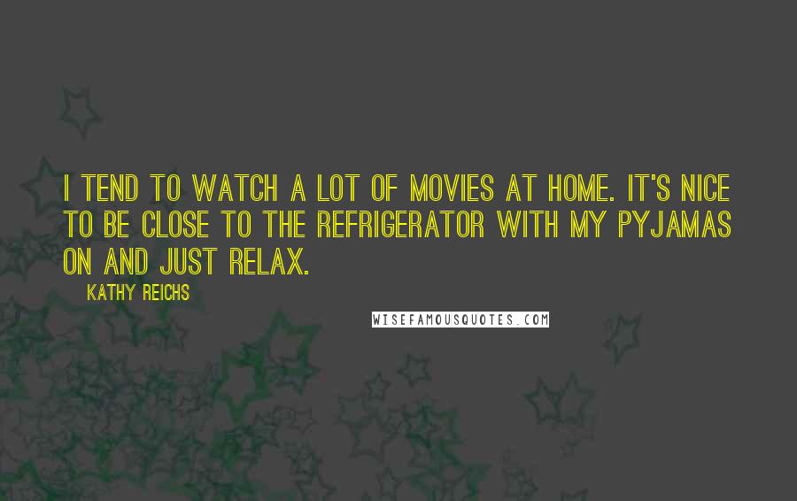 Kathy Reichs Quotes: I tend to watch a lot of movies at home. It's nice to be close to the refrigerator with my pyjamas on and just relax.