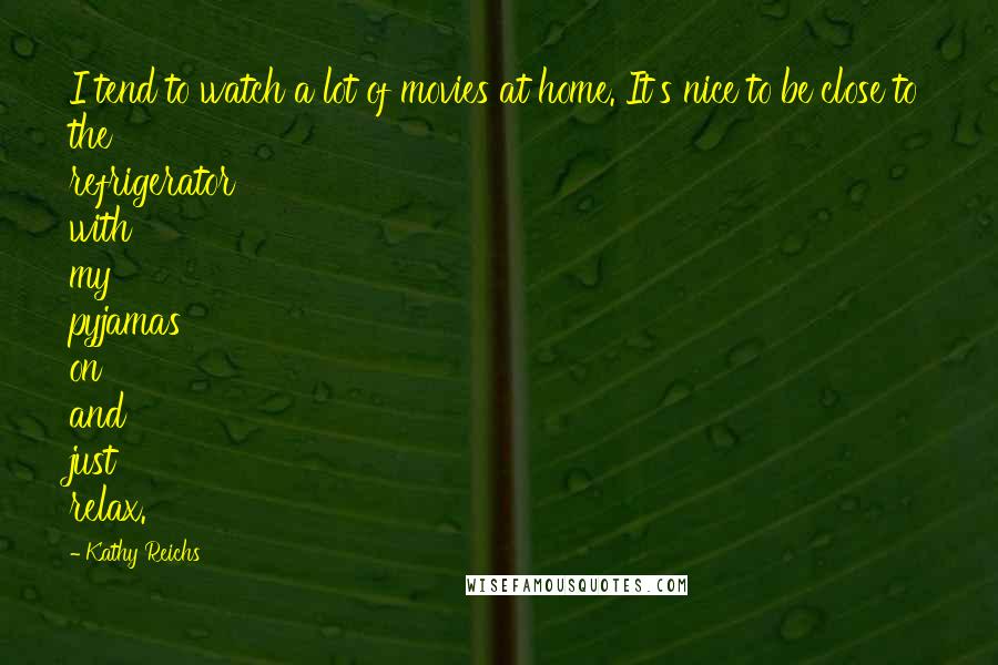 Kathy Reichs Quotes: I tend to watch a lot of movies at home. It's nice to be close to the refrigerator with my pyjamas on and just relax.