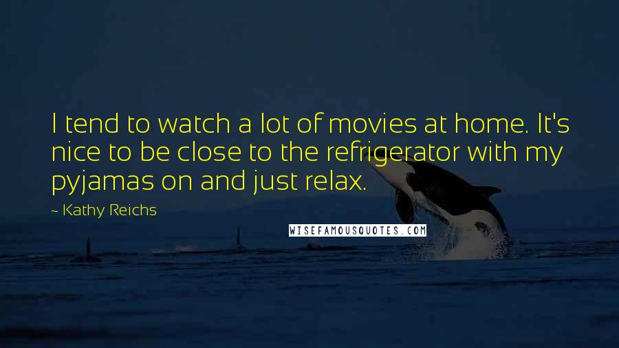 Kathy Reichs Quotes: I tend to watch a lot of movies at home. It's nice to be close to the refrigerator with my pyjamas on and just relax.