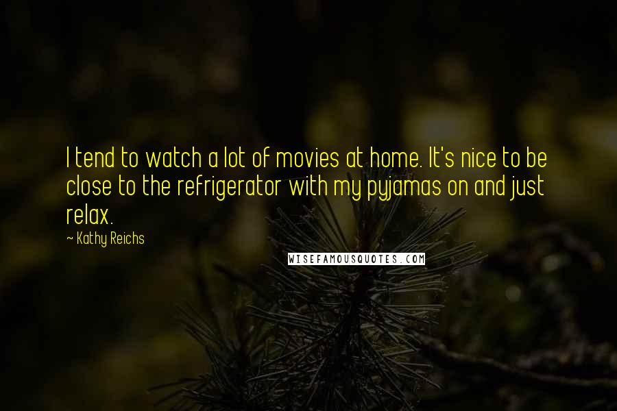 Kathy Reichs Quotes: I tend to watch a lot of movies at home. It's nice to be close to the refrigerator with my pyjamas on and just relax.