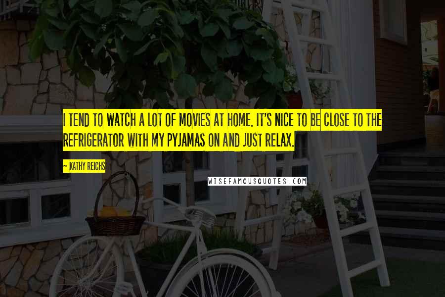 Kathy Reichs Quotes: I tend to watch a lot of movies at home. It's nice to be close to the refrigerator with my pyjamas on and just relax.