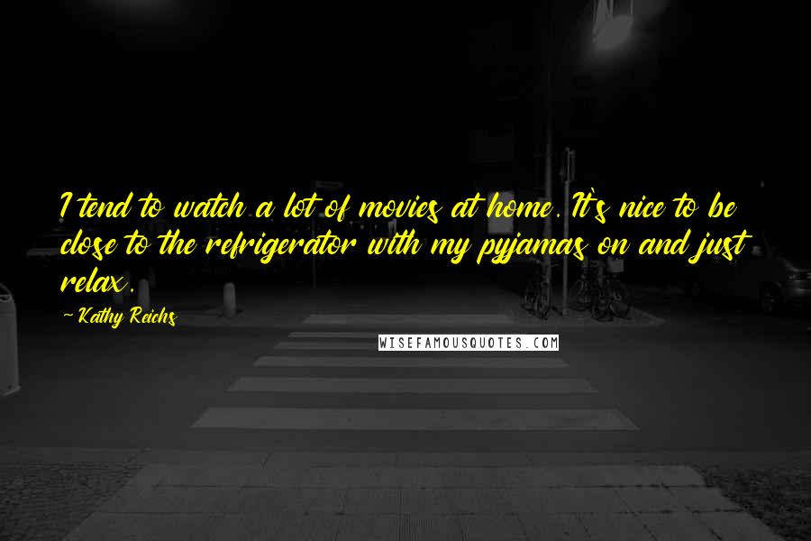 Kathy Reichs Quotes: I tend to watch a lot of movies at home. It's nice to be close to the refrigerator with my pyjamas on and just relax.