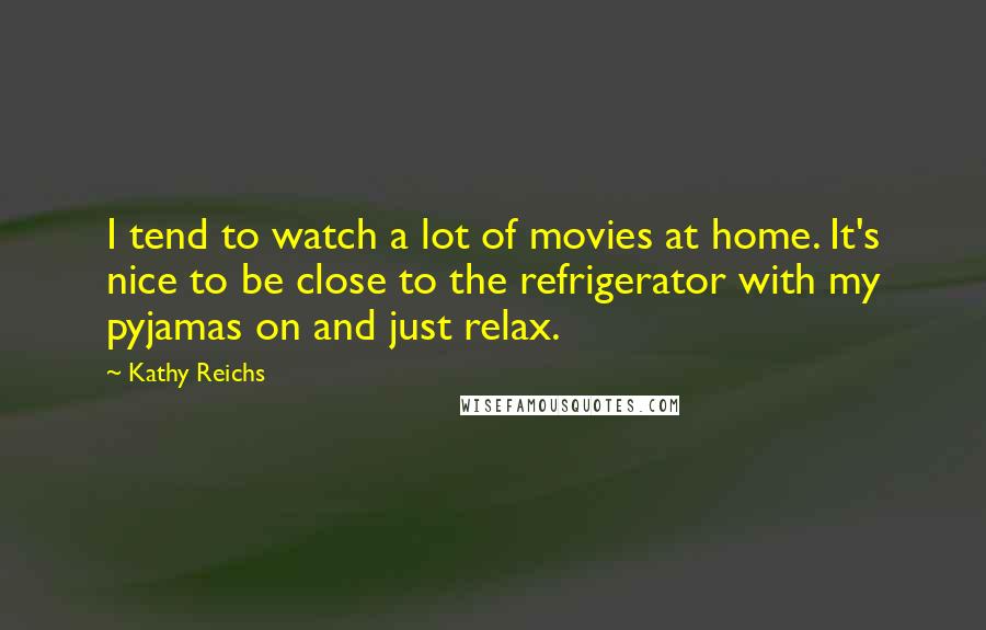 Kathy Reichs Quotes: I tend to watch a lot of movies at home. It's nice to be close to the refrigerator with my pyjamas on and just relax.