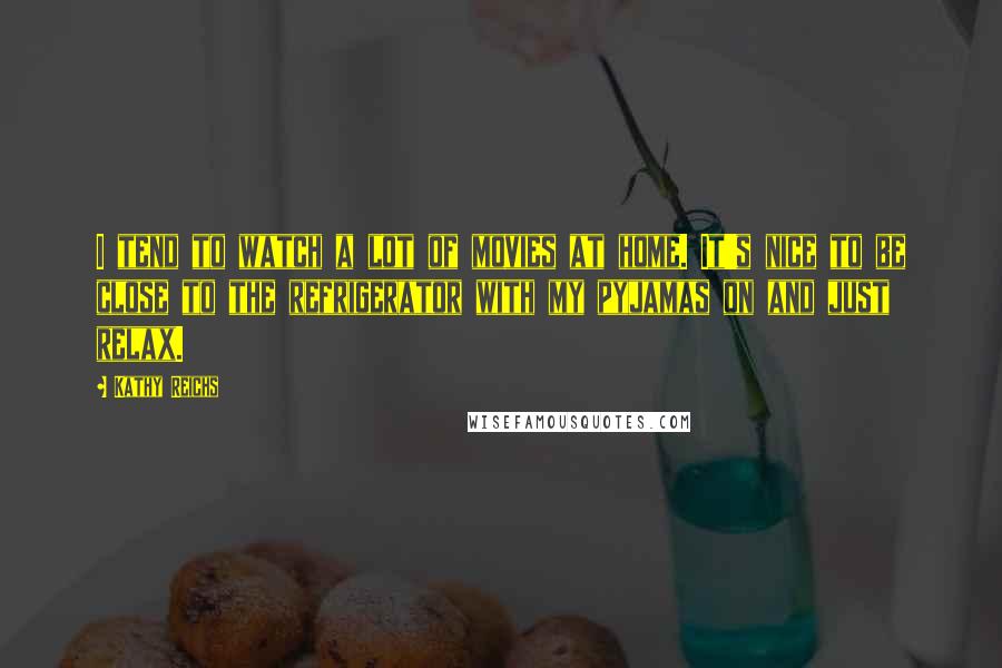 Kathy Reichs Quotes: I tend to watch a lot of movies at home. It's nice to be close to the refrigerator with my pyjamas on and just relax.