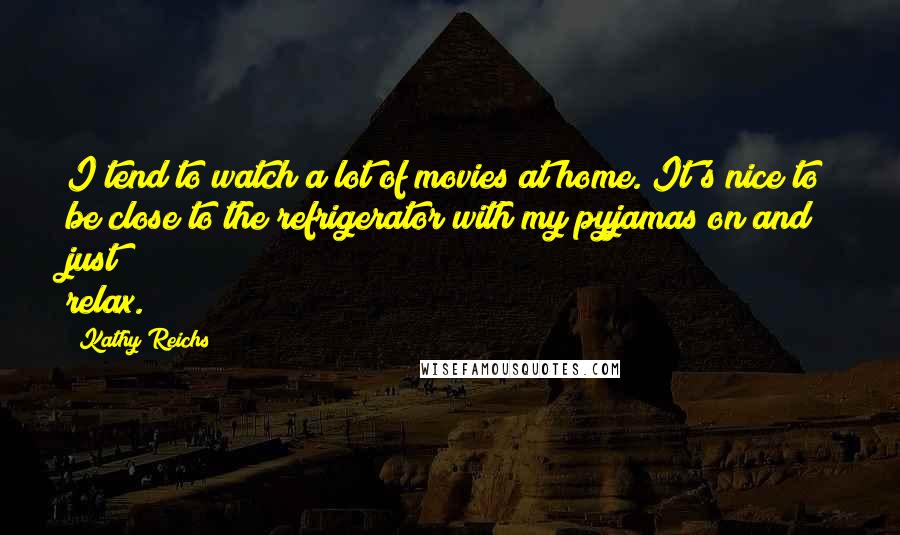 Kathy Reichs Quotes: I tend to watch a lot of movies at home. It's nice to be close to the refrigerator with my pyjamas on and just relax.