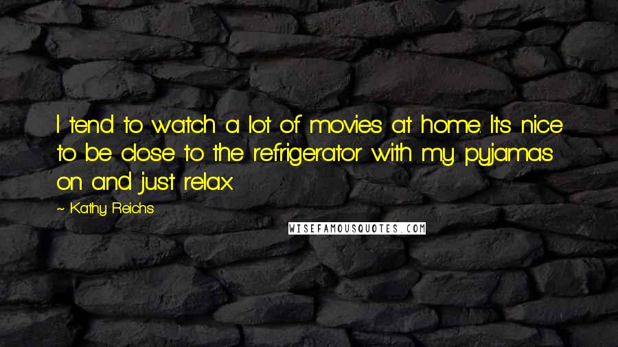 Kathy Reichs Quotes: I tend to watch a lot of movies at home. It's nice to be close to the refrigerator with my pyjamas on and just relax.