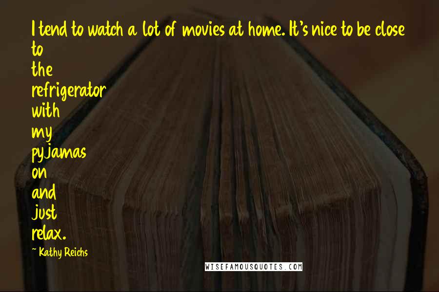 Kathy Reichs Quotes: I tend to watch a lot of movies at home. It's nice to be close to the refrigerator with my pyjamas on and just relax.