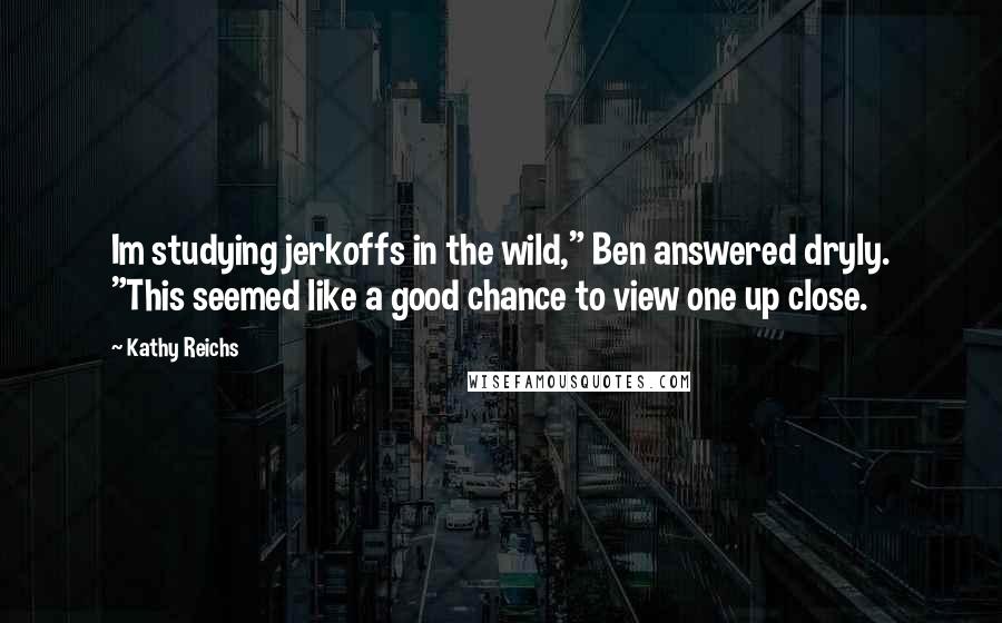 Kathy Reichs Quotes: Im studying jerkoffs in the wild," Ben answered dryly. "This seemed like a good chance to view one up close.