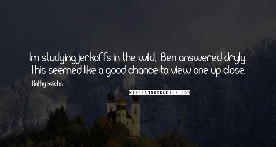 Kathy Reichs Quotes: Im studying jerkoffs in the wild," Ben answered dryly. "This seemed like a good chance to view one up close.