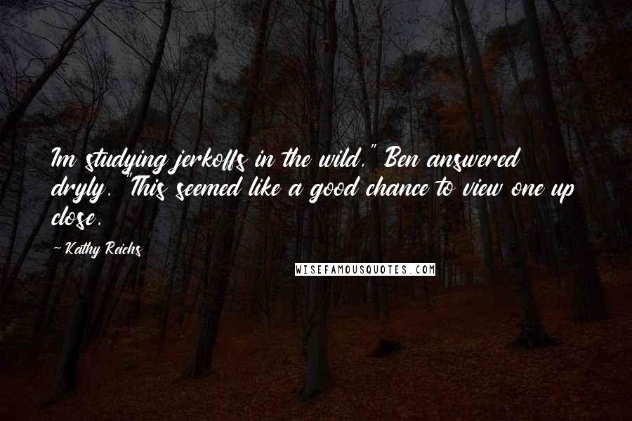 Kathy Reichs Quotes: Im studying jerkoffs in the wild," Ben answered dryly. "This seemed like a good chance to view one up close.