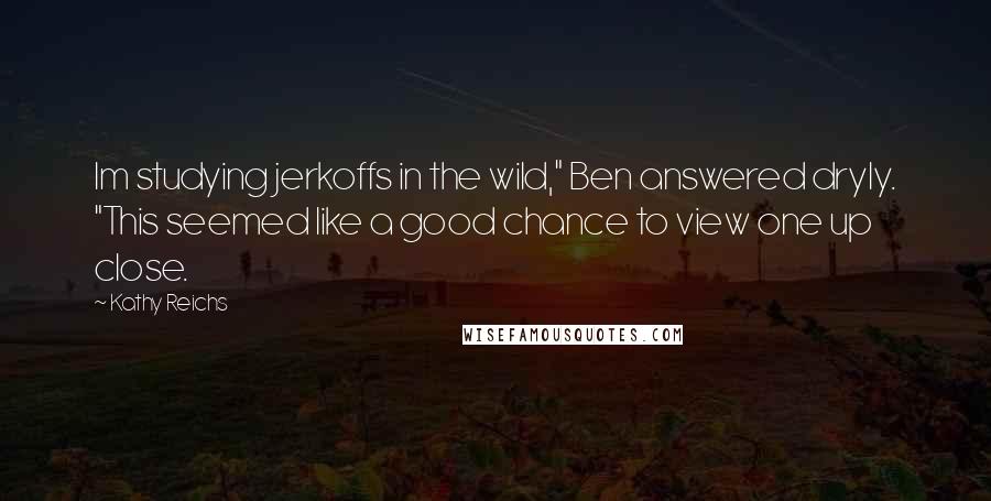 Kathy Reichs Quotes: Im studying jerkoffs in the wild," Ben answered dryly. "This seemed like a good chance to view one up close.