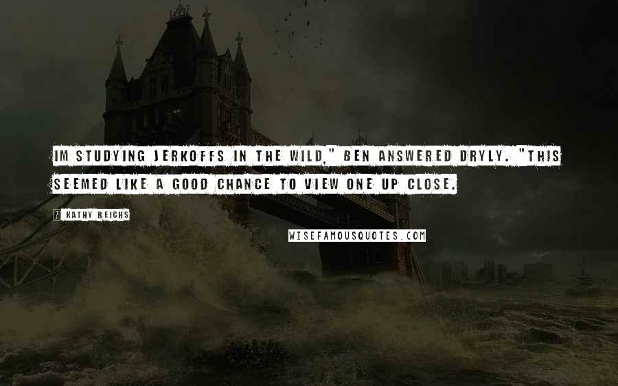 Kathy Reichs Quotes: Im studying jerkoffs in the wild," Ben answered dryly. "This seemed like a good chance to view one up close.
