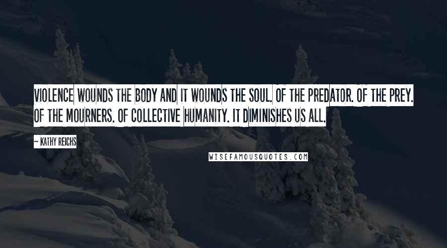 Kathy Reichs Quotes: Violence wounds the body and it wounds the soul. Of the predator. Of the prey. Of the mourners. Of collective humanity. It diminishes us all.