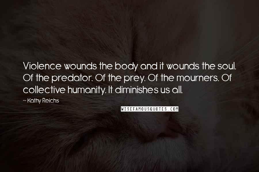 Kathy Reichs Quotes: Violence wounds the body and it wounds the soul. Of the predator. Of the prey. Of the mourners. Of collective humanity. It diminishes us all.