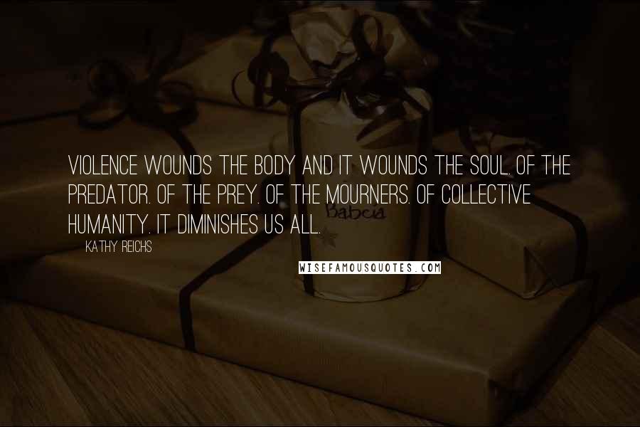 Kathy Reichs Quotes: Violence wounds the body and it wounds the soul. Of the predator. Of the prey. Of the mourners. Of collective humanity. It diminishes us all.