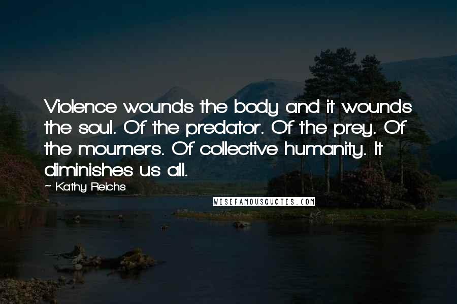 Kathy Reichs Quotes: Violence wounds the body and it wounds the soul. Of the predator. Of the prey. Of the mourners. Of collective humanity. It diminishes us all.