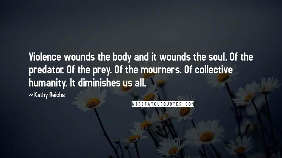 Kathy Reichs Quotes: Violence wounds the body and it wounds the soul. Of the predator. Of the prey. Of the mourners. Of collective humanity. It diminishes us all.