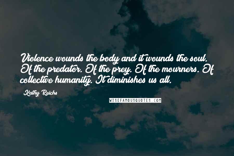 Kathy Reichs Quotes: Violence wounds the body and it wounds the soul. Of the predator. Of the prey. Of the mourners. Of collective humanity. It diminishes us all.