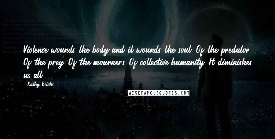 Kathy Reichs Quotes: Violence wounds the body and it wounds the soul. Of the predator. Of the prey. Of the mourners. Of collective humanity. It diminishes us all.