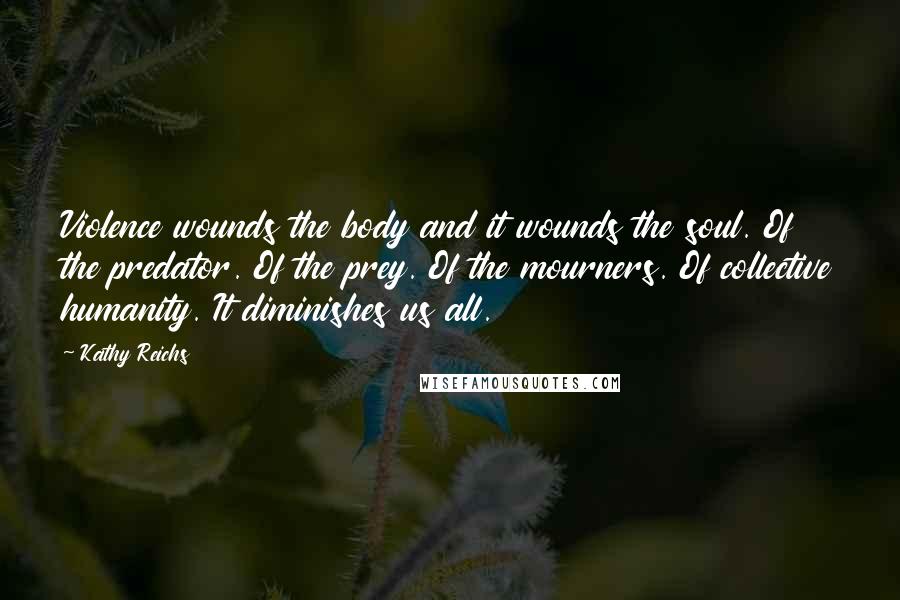 Kathy Reichs Quotes: Violence wounds the body and it wounds the soul. Of the predator. Of the prey. Of the mourners. Of collective humanity. It diminishes us all.
