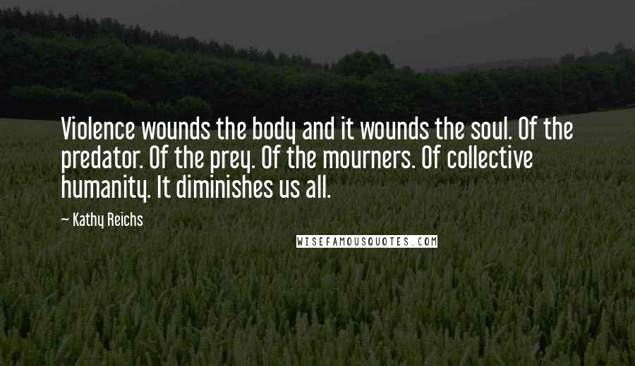 Kathy Reichs Quotes: Violence wounds the body and it wounds the soul. Of the predator. Of the prey. Of the mourners. Of collective humanity. It diminishes us all.