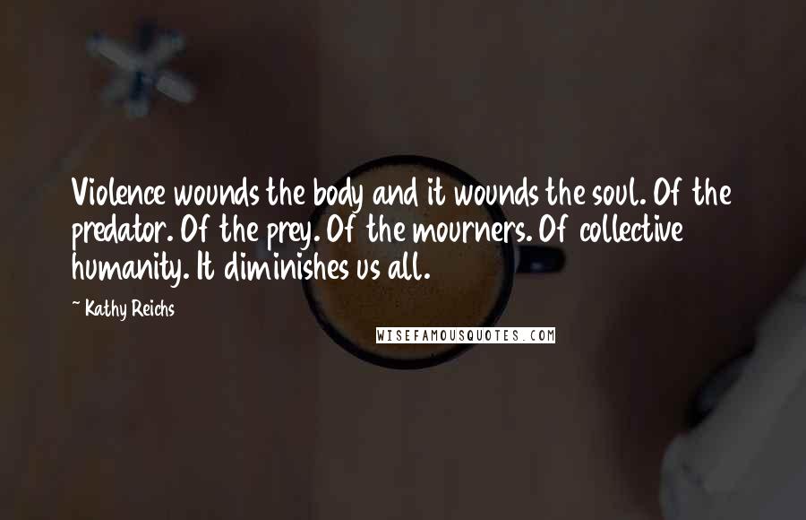 Kathy Reichs Quotes: Violence wounds the body and it wounds the soul. Of the predator. Of the prey. Of the mourners. Of collective humanity. It diminishes us all.