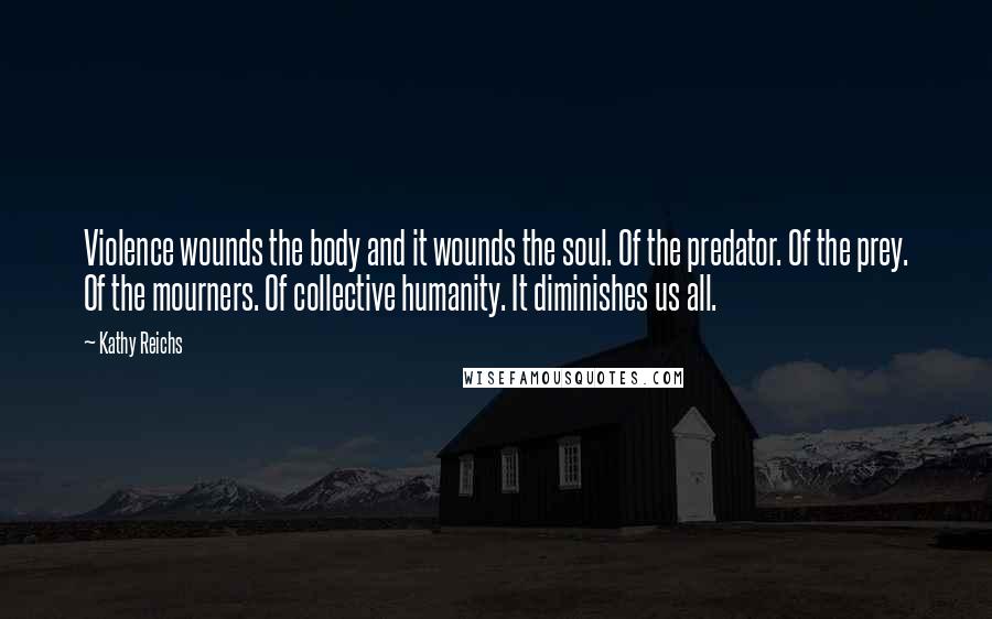 Kathy Reichs Quotes: Violence wounds the body and it wounds the soul. Of the predator. Of the prey. Of the mourners. Of collective humanity. It diminishes us all.