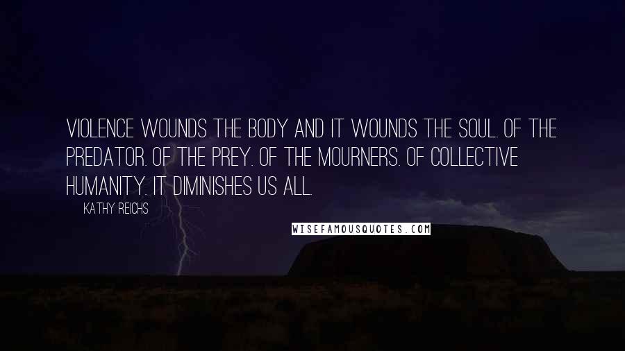 Kathy Reichs Quotes: Violence wounds the body and it wounds the soul. Of the predator. Of the prey. Of the mourners. Of collective humanity. It diminishes us all.