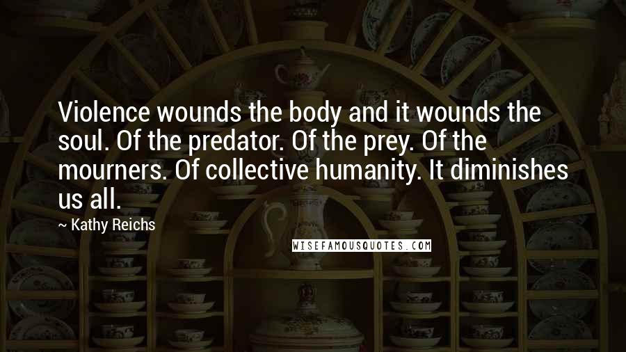 Kathy Reichs Quotes: Violence wounds the body and it wounds the soul. Of the predator. Of the prey. Of the mourners. Of collective humanity. It diminishes us all.