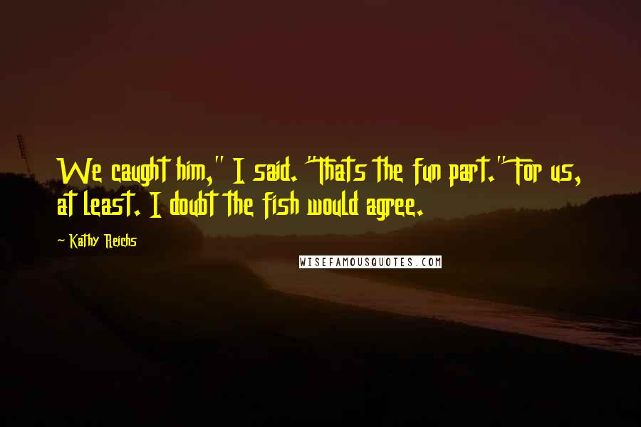 Kathy Reichs Quotes: We caught him," I said. "Thats the fun part." For us, at least. I doubt the fish would agree.