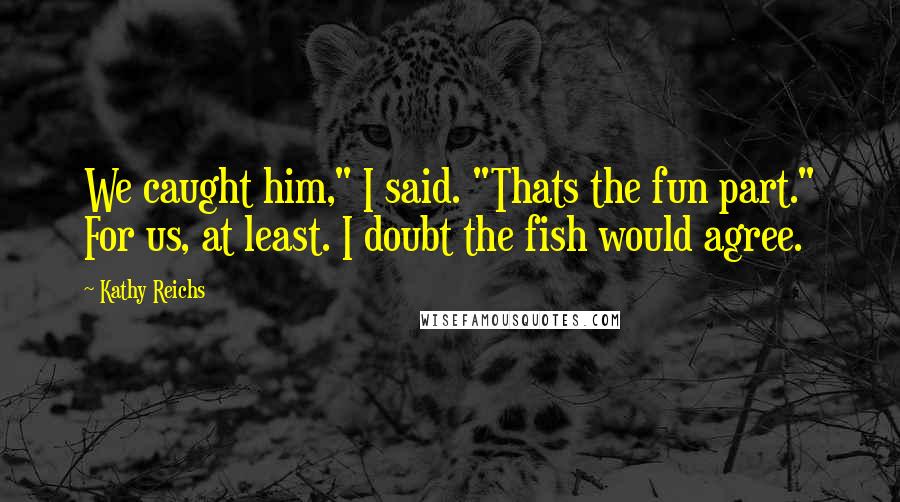 Kathy Reichs Quotes: We caught him," I said. "Thats the fun part." For us, at least. I doubt the fish would agree.