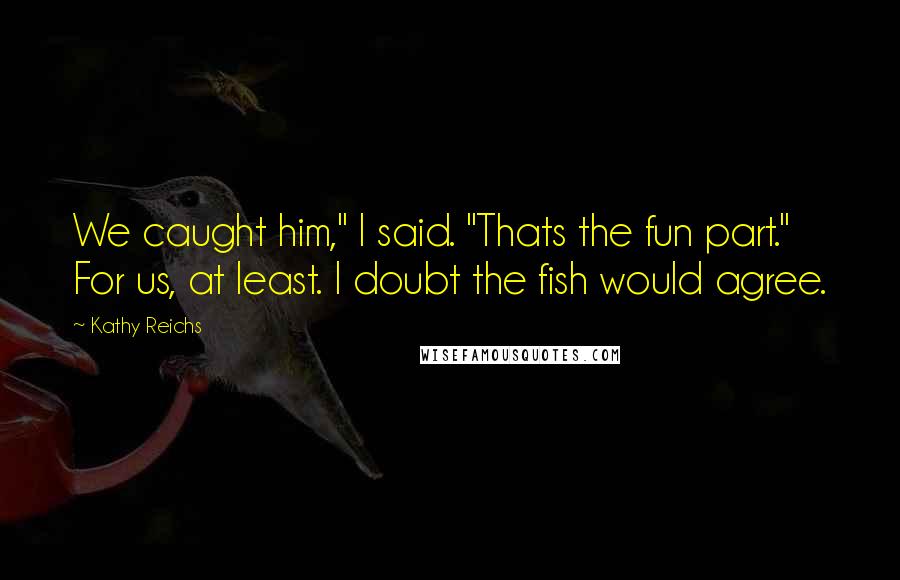 Kathy Reichs Quotes: We caught him," I said. "Thats the fun part." For us, at least. I doubt the fish would agree.