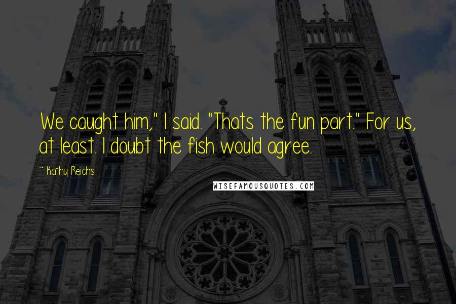 Kathy Reichs Quotes: We caught him," I said. "Thats the fun part." For us, at least. I doubt the fish would agree.