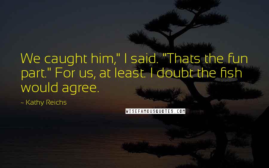 Kathy Reichs Quotes: We caught him," I said. "Thats the fun part." For us, at least. I doubt the fish would agree.