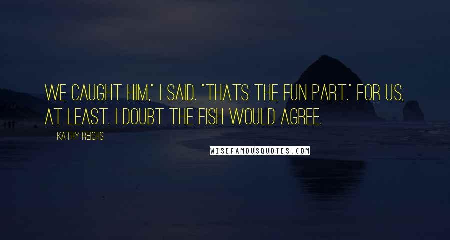 Kathy Reichs Quotes: We caught him," I said. "Thats the fun part." For us, at least. I doubt the fish would agree.