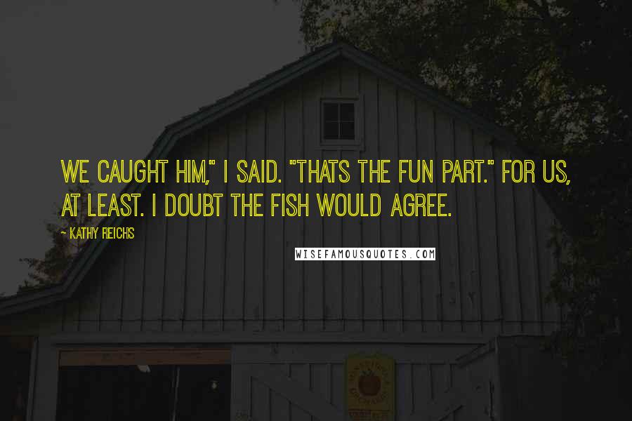 Kathy Reichs Quotes: We caught him," I said. "Thats the fun part." For us, at least. I doubt the fish would agree.