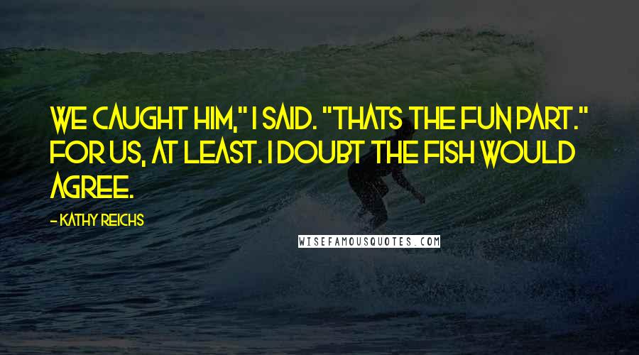 Kathy Reichs Quotes: We caught him," I said. "Thats the fun part." For us, at least. I doubt the fish would agree.