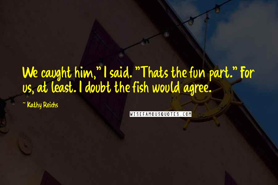 Kathy Reichs Quotes: We caught him," I said. "Thats the fun part." For us, at least. I doubt the fish would agree.