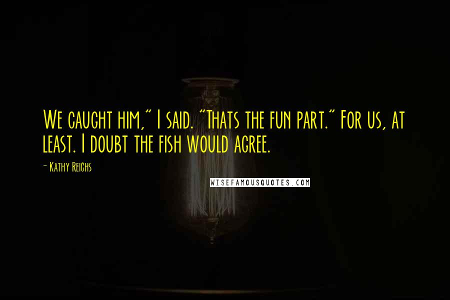 Kathy Reichs Quotes: We caught him," I said. "Thats the fun part." For us, at least. I doubt the fish would agree.