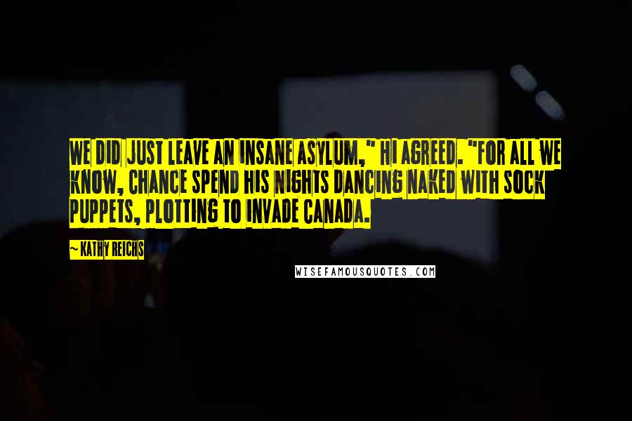 Kathy Reichs Quotes: We did just leave an insane asylum," Hi agreed. "For all we know, Chance spend his nights dancing naked with sock puppets, plotting to invade Canada.