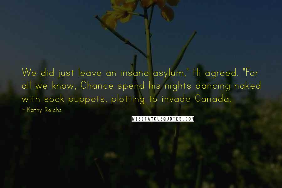 Kathy Reichs Quotes: We did just leave an insane asylum," Hi agreed. "For all we know, Chance spend his nights dancing naked with sock puppets, plotting to invade Canada.