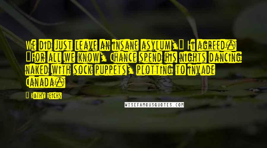 Kathy Reichs Quotes: We did just leave an insane asylum," Hi agreed. "For all we know, Chance spend his nights dancing naked with sock puppets, plotting to invade Canada.