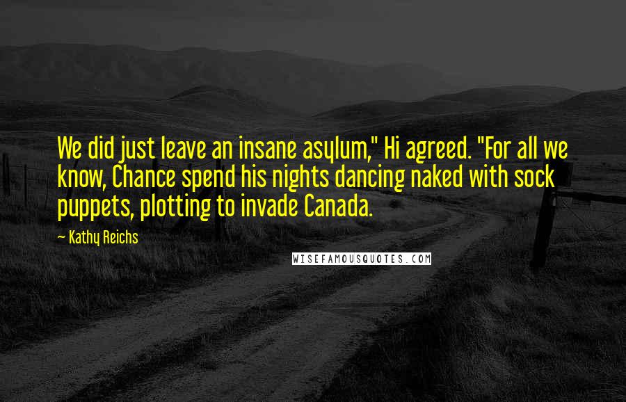 Kathy Reichs Quotes: We did just leave an insane asylum," Hi agreed. "For all we know, Chance spend his nights dancing naked with sock puppets, plotting to invade Canada.