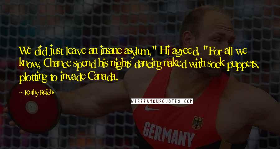 Kathy Reichs Quotes: We did just leave an insane asylum," Hi agreed. "For all we know, Chance spend his nights dancing naked with sock puppets, plotting to invade Canada.