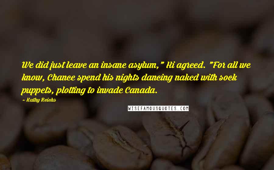 Kathy Reichs Quotes: We did just leave an insane asylum," Hi agreed. "For all we know, Chance spend his nights dancing naked with sock puppets, plotting to invade Canada.