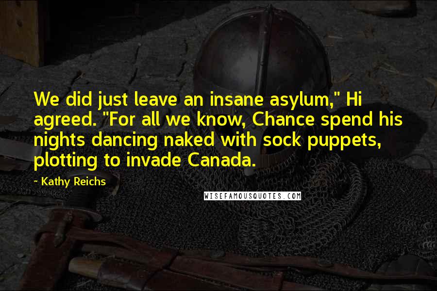 Kathy Reichs Quotes: We did just leave an insane asylum," Hi agreed. "For all we know, Chance spend his nights dancing naked with sock puppets, plotting to invade Canada.