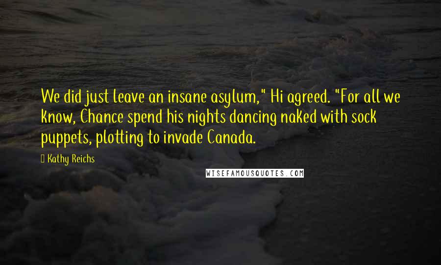 Kathy Reichs Quotes: We did just leave an insane asylum," Hi agreed. "For all we know, Chance spend his nights dancing naked with sock puppets, plotting to invade Canada.