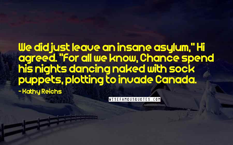 Kathy Reichs Quotes: We did just leave an insane asylum," Hi agreed. "For all we know, Chance spend his nights dancing naked with sock puppets, plotting to invade Canada.