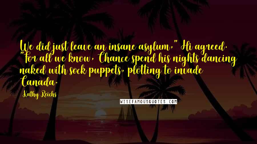 Kathy Reichs Quotes: We did just leave an insane asylum," Hi agreed. "For all we know, Chance spend his nights dancing naked with sock puppets, plotting to invade Canada.